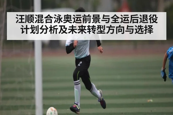汪顺混合泳奥运前景与全运后退役计划分析及未来转型方向与选择