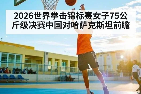 2026世界拳击锦标赛女子75公斤级决赛中国对哈萨克斯坦前瞻